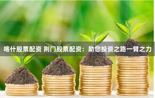喀什股票配资 荆门股票配资：助您投资之路一臂之力