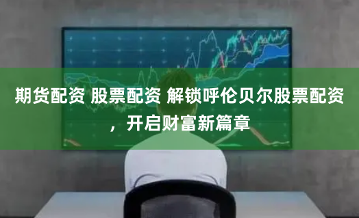 期货配资 股票配资 解锁呼伦贝尔股票配资，开启财富新篇章