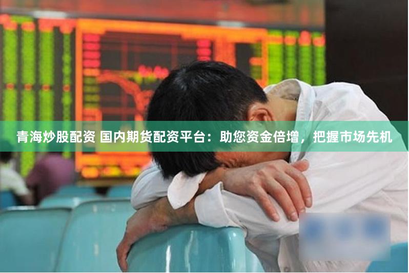 青海炒股配资 国内期货配资平台：助您资金倍增，把握市场先机