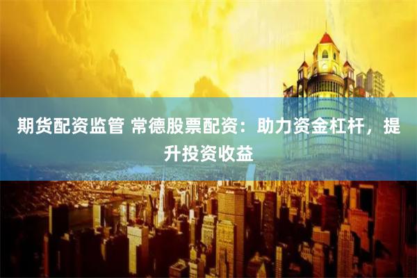 期货配资监管 常德股票配资：助力资金杠杆，提升投资收益