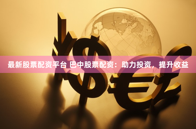 最新股票配资平台 巴中股票配资：助力投资，提升收益
