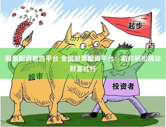 股票配资首选平台 全国股票配资平台：助你轻松撬动财富杠杆