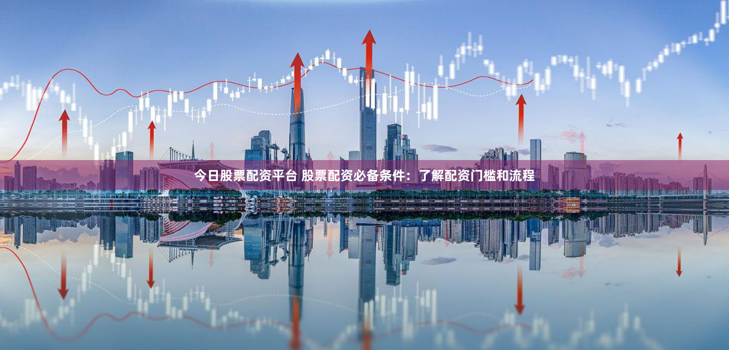 今日股票配资平台 股票配资必备条件：了解配资门槛和流程