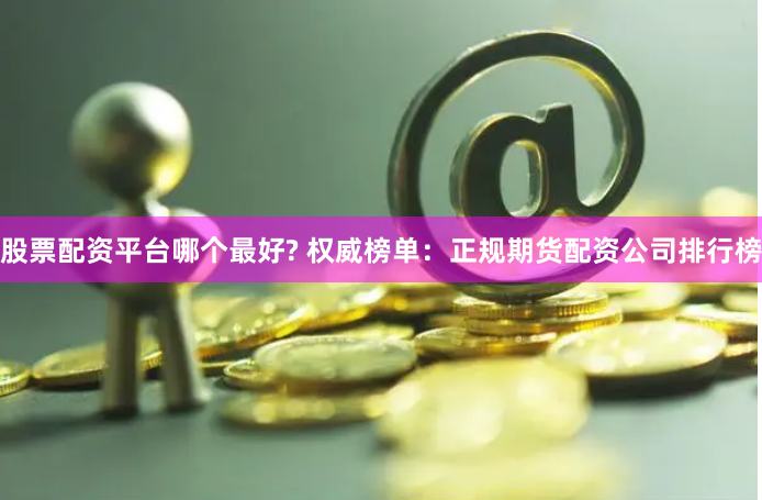 股票配资平台哪个最好? 权威榜单：正规期货配资公司排行榜