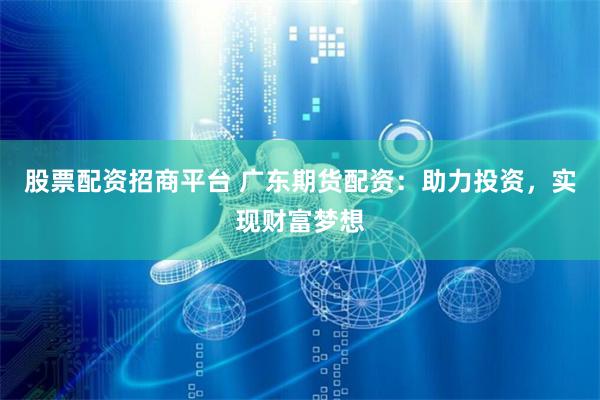 股票配资招商平台 广东期货配资：助力投资，实现财富梦想