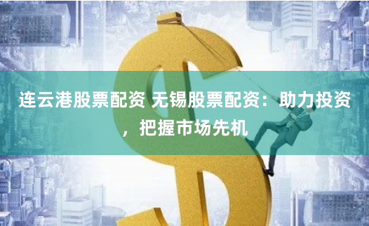 连云港股票配资 无锡股票配资：助力投资，把握市场先机