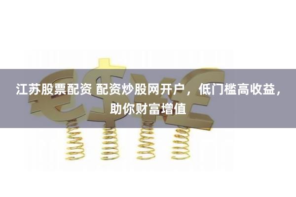 江苏股票配资 配资炒股网开户，低门槛高收益，助你财富增值