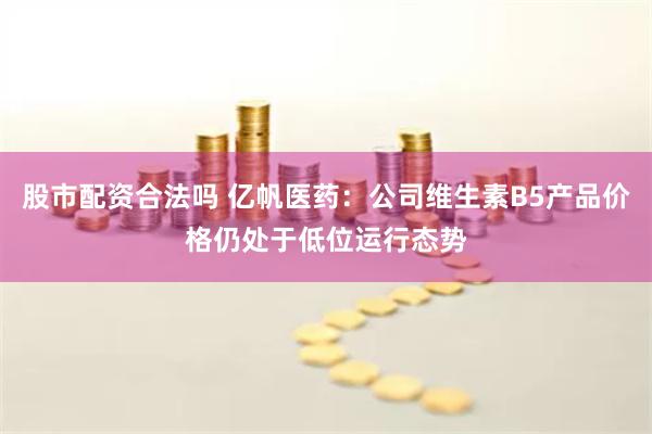 股市配资合法吗 亿帆医药：公司维生素B5产品价格仍处于低位运行态势