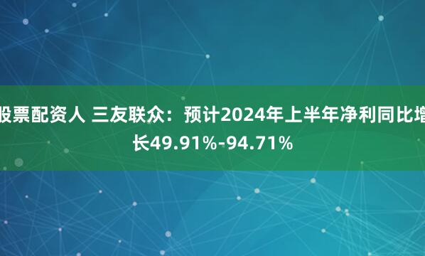 股票配资人 三友联众：预计2024年上半年净利同比增长49.91%-94.71%