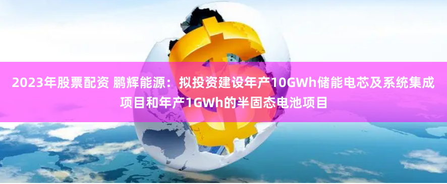 2023年股票配资 鹏辉能源：拟投资建设年产10GWh储能电芯及系统集成项目和年产1GWh的半固态电池项目