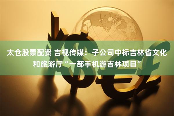 太仓股票配资 吉视传媒：子公司中标吉林省文化和旅游厅“一部手机游吉林项目”