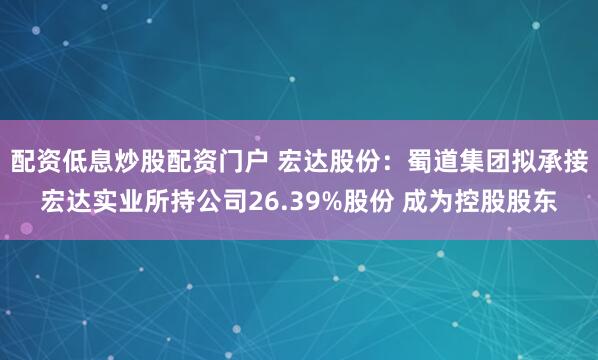 配资低息炒股配资门户 宏达股份：蜀道集团拟承接宏达实业所持公司26.39%股份 成为控股股东