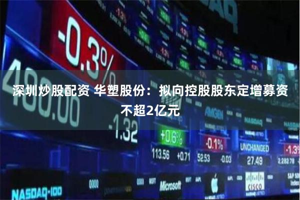 深圳炒股配资 华塑股份：拟向控股股东定增募资不超2亿元
