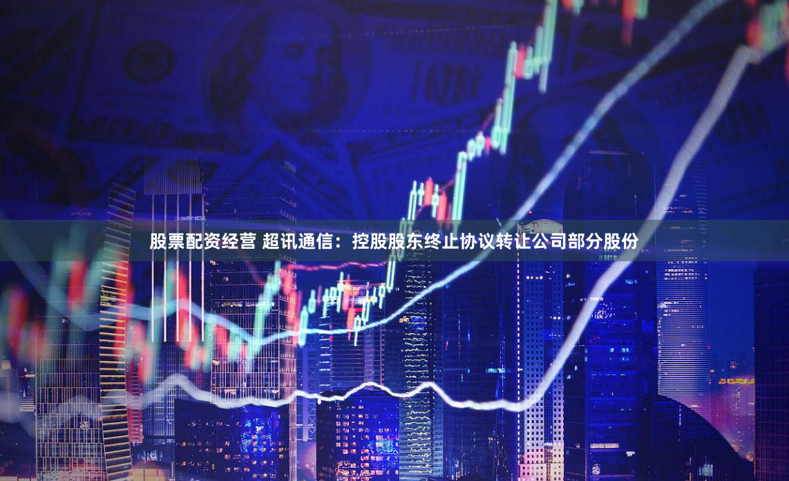 股票配资经营 超讯通信：控股股东终止协议转让公司部分股份