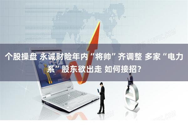 个股操盘 永诚财险年内“将帅”齐调整 多家“电力系”股东欲出走 如何接招？