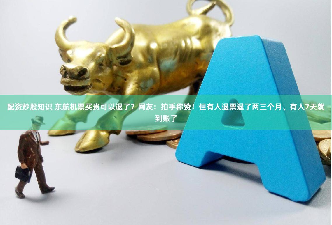 配资炒股知识 东航机票买贵可以退了？网友：拍手称赞！但有人退票退了两三个月、有人7天就到账了