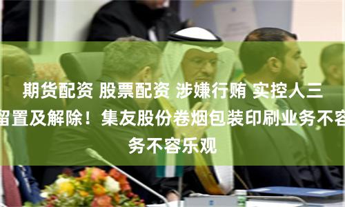 期货配资 股票配资 涉嫌行贿 实控人三次被留置及解除！集友股份卷烟包装印刷业务不容乐观
