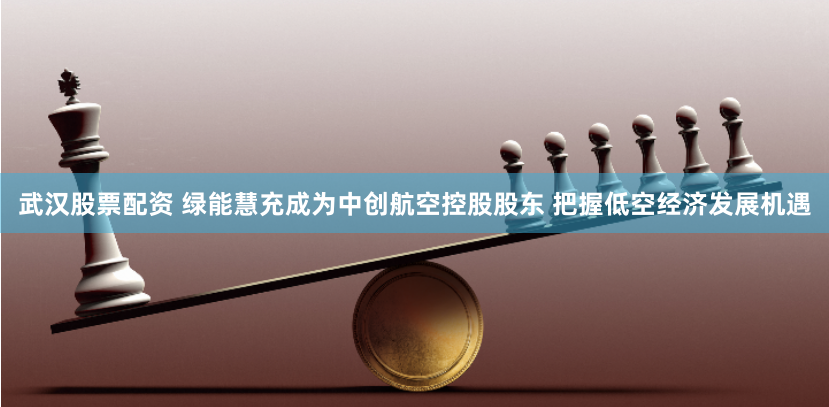 武汉股票配资 绿能慧充成为中创航空控股股东 把握低空经济发展机遇