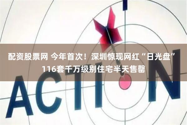 配资股票网 今年首次！深圳惊现网红“日光盘” 116套千万级别住宅半天售罄