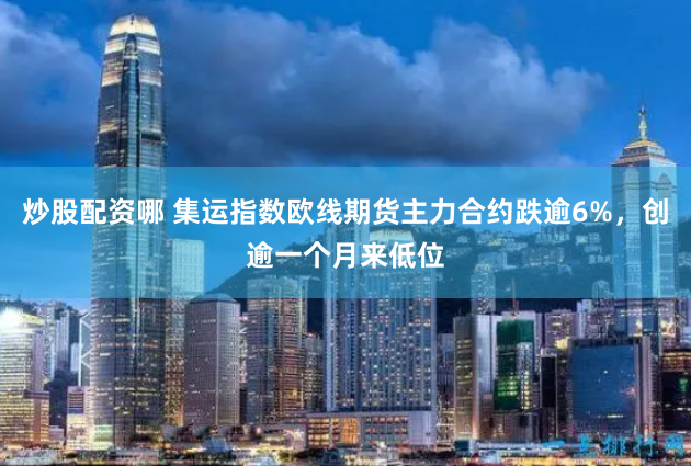 炒股配资哪 集运指数欧线期货主力合约跌逾6%，创逾一个月来低位