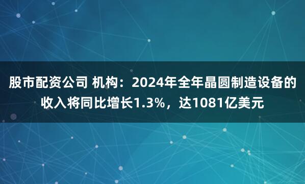 股市配资公司 机构：2024年全年晶圆制造设备的收入将同比增长1.3%，达1081亿美元
