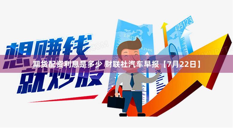 期货配资利息是多少 财联社汽车早报【7月22日】