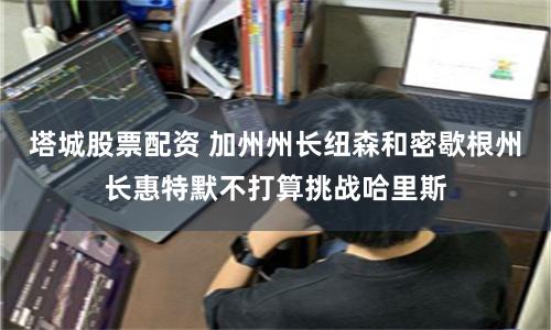 塔城股票配资 加州州长纽森和密歇根州长惠特默不打算挑战哈里斯