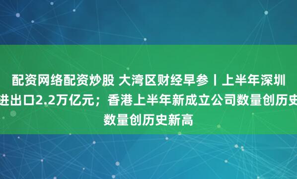 配资网络配资炒股 大湾区财经早参丨上半年深圳累计进出口2.2万亿元；香港上半年新成立公司数量创历史新高
