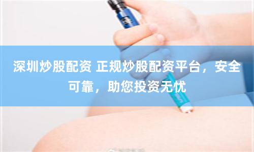 深圳炒股配资 正规炒股配资平台，安全可靠，助您投资无忧