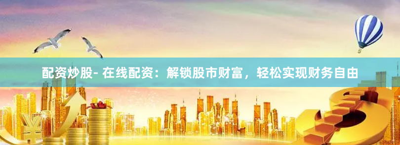 配资炒股- 在线配资：解锁股市财富，轻松实现财务自由