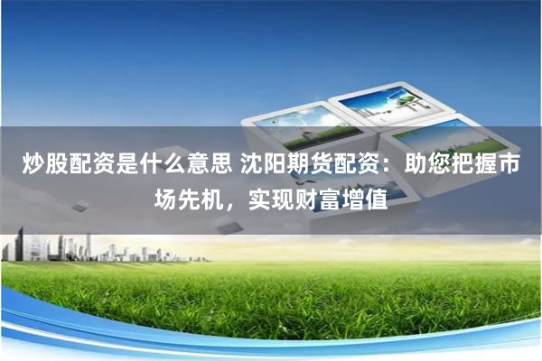 炒股配资是什么意思 沈阳期货配资：助您把握市场先机，实现财富增值