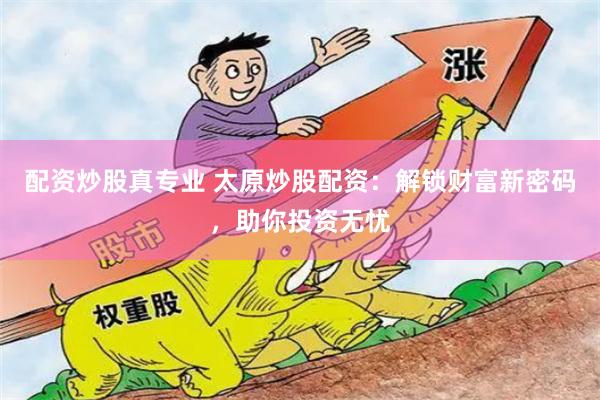 配资炒股真专业 太原炒股配资：解锁财富新密码，助你投资无忧
