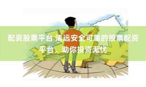 配资股票平台 清远安全可靠的股票配资平台，助你投资无忧