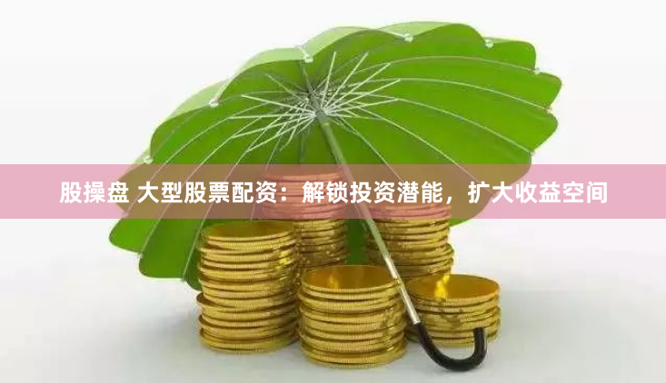 股操盘 大型股票配资：解锁投资潜能，扩大收益空间