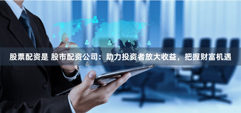 股票配资是 股市配资公司：助力投资者放大收益，把握财富机遇