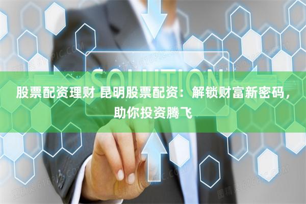 股票配资理财 昆明股票配资：解锁财富新密码，助你投资腾飞