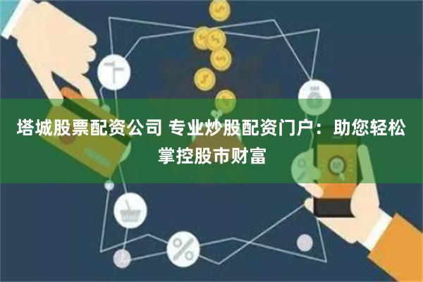 塔城股票配资公司 专业炒股配资门户：助您轻松掌控股市财富