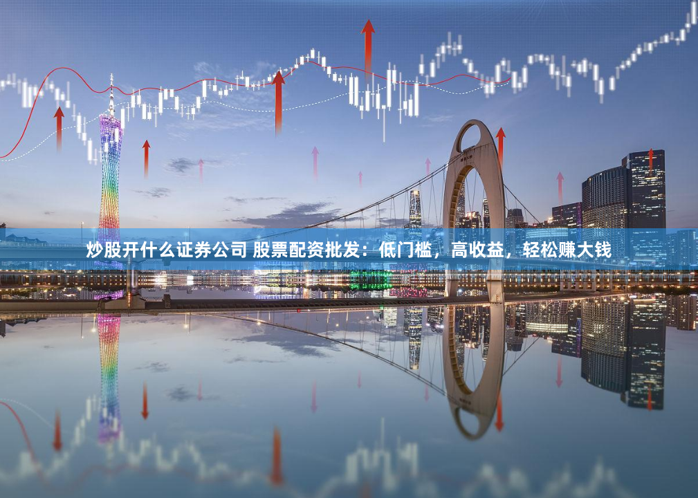 炒股开什么证券公司 股票配资批发：低门槛，高收益，轻松赚大钱