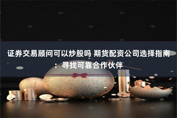 证券交易顾问可以炒股吗 期货配资公司选择指南:寻找可靠合作伙伴