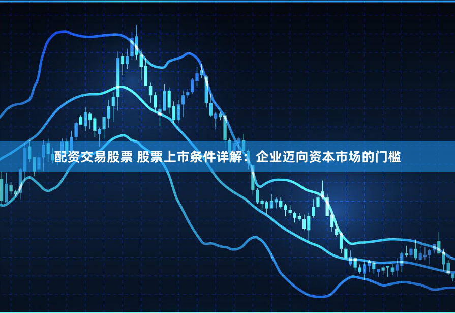 配资交易股票 股票上市条件详解:企业迈向资本市场的门槛