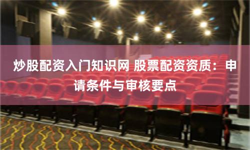 炒股配资入门知识网 股票配资资质：申请条件与审核要点