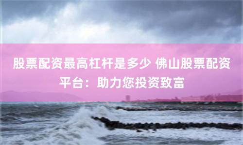 股票配资最高杠杆是多少 佛山股票配资平台：助力您投资致富