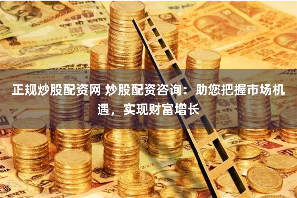 正规炒股配资网 炒股配资咨询：助您把握市场机遇，实现财富增长